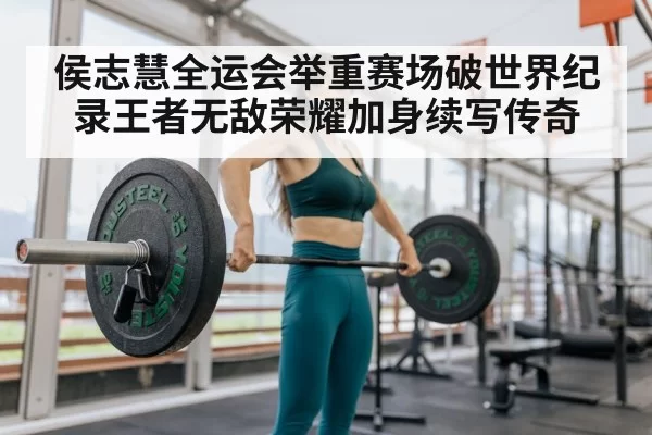 侯志慧全运会举重赛场破世界纪录王者无敌荣耀加身续写传奇