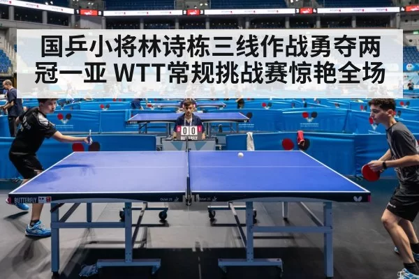 国乒小将林诗栋三线作战勇夺两冠一亚 WTT常规挑战赛惊艳全场