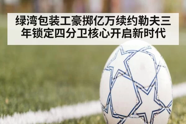 绿湾包装工豪掷亿万续约勒夫三年锁定四分卫核心开启新时代